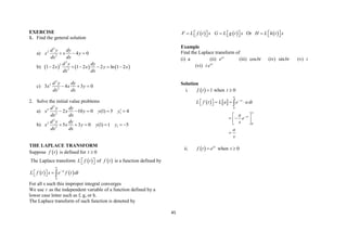 45
EXERCISE
1. Find the general solution
a)
2
2
2
4 0
d y dy
x x y
dx dx
  
b)      
2
2
2
1 2 1 2 2 ln 1 2
d y dy
x x y x
dx dx
     
c)
2
2
2
3 4 3 0
d y dy
x x y
dx dx
  
2. Solve the initial value problems
a)
2
2
1
2
2 10 0 (1) 5 4
d y dy
x x y y y
dx dx

    
b)
2
2
1
2
5 3 0 (1) 1 5
d y dy
x x y y y
dx dx
     
THE LAPLACE TRANSFORM
Suppose  
f t is defined for 0
t 
The Laplace transform  
L f t
 
  of  
f t is a function defined by
   
0
st
L f t s e f t dt



 
  
For all s such this improper integral converges
We use t as the independent variable of a function defined by a
lower case letter such as f, g, or h.
The Laplace transform of such function is denoted by
 
F L f t s
  
   
G L g t s
  
  Or  
H L h t s
  
 
Example
Find the Laplace transform of
(i) a (ii) at
e (iii) cosbt (iv) sinbt (v) t
(vi) at
t e
Solution
i.   1
f t  when 0
t 
   
0
0
st
st
L f t L a e a dt
a
e
s
a
s




  
 
 
 
 
 
 


ii.   at
f t e
 when 0
t 
 