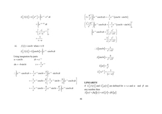 46
 
 
0
0
0
1
1
at st at
s a t
st
L f t L e e e dt
e dt
e
s a
s a



 


 
  
 
   


 
  

 




iii.   cos
f t bt
 when 0
t 
   
0
cos cos
st
L f t L bt e bt dt


  
 
  
Using integration by parts
cos
1
sin
st
st
u bt dv e
du b bt v e
s


 
   
0 0
0
2
2 2
0
1
cos cos sin
1 1
cos sin cos
1
cos sin cos
st st st
st st st
st st st
b
e bt dt e bt e bt dt
s s
b b
e bt e bt e bt dt
s s s s
b b
e bt e bt e bt dt
s s s
 
  

  

  
     
 
    
 
 
   
 


 
 
2
2
0
2 2
2
0
0
2
2 2
0
2
2 2
1
1 cos cos sin
1
cos cos sin
1
cos
1
st st
st st
st
b
e bt dt e bt bt
s s
s b
e bt dt e bt bt
s s
s
e bt dt
s s b
s
s s b

 


 


 
   
 
 
 
  
  
   
 
 
 
  

 
 
  

 



  2 2
cos
s
L bt
s b
 

  2 2
sin
b
L bt
s b


  2
a
L at
s

 
2
1
at
L t e
s a
  
 

LINEARITY
if  
L f t
 
  and  
L g t
 
  are defined for s a
 and  and  are
any number then
      
L f g s L f L g
   
  
 