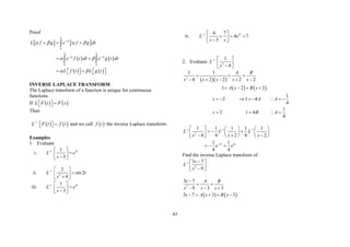 47
Proof
   
   
   
0
0 0
st
st st
L f g e f g dt
e f t dt e g t dt
L f t L g t
   
 
 


 
 
  
 
 
   
   

 
INVERSE LAPLACE TRANSFORM
The Laplace transform of a function is unique for continuous
functions
If    
L F t F s

 
 
Then
   
1
L F t f t


 
  and we call  
f t the inverse Laplace transform.
Examples
1. Evaluate
i. 1 3
1
3
t
L e
s
  

 

 
ii. 1
2
2
sin 2
4
L t
s
  

 

 
iii. 1 3
1
3
t
L e
s
  

 

 
iv. 1 5
4 7
4 7
5
t
L e
s s
  
  
 

 
2. Evaluate 1
2
1
4
L
s
  
 

 
  
   
2
1 1
4 2 2 2 2
1 2 2
A B
s s s s s
A s B s
  
    
   
1
2 1 4
4
1
2 1 4
4
s A A
s B A
       
   
1 1 1
2
2 2
1 1 1 1 1
4 4 2 4 2
1 1
4 4
t t
L L L
s s s
e e
  

     
  
   
 
  
     
  
Find the inverse Laplace transform of
1
2
3 7
9
s
L
s
 
 
 

 
   
2
3 7
9 3 3
3 7 3 3
s A B
s s s
s A s B s

 
  
    
 