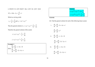 55
 
[ 2 (2 3) (2 8)(2 3)] (2 3) 2 3 (2)
D D D D y D t D
        
2 3
2 3 1
8
D y Dy y t

   
Which on solving yields
1 5
8 12
p
y t
  and 3
1 2
t t
c
y c e c e
 
Thus the general solution is 3
1 2
1 5
8 12
t t
y c e c e t

   
Therefore the general solution of the system
3
1 2
1 11
3 36
t t
x c e c e t

   
3
1 2
1 5
8 12
t t
y c e c e t

   
Example 3
Solve
6 3
2 2 6
dx dy
x y t
dt dt
dx dy
x y t
dt dt
   
   
Solution:
6 6
1 2
5
2
6
t t
x c e c e t

   
6 6
1 2
5 1
6 3
t t
y c e c e t

   
Exercise
Q1: Find the general solution for each of the following linear system
i. 2 4 t
dx dy
x y e
dt dt
   
4t
dx dy
e
dt dt
 
ii. 3 3
dx dy
x y t
dt dt
   
2 2 3 1
dx dy
x y
dt dt
   
iii. 6 3
dx dy
x y t
dt dt
   
2 2 6
dx dy
x y t
dt dt
   
 