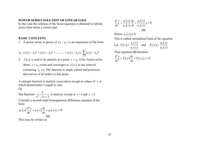 57
POWER SERIES SOLUTION OF LINEAR O.D.E
In this case the solution of the linear equation is obtained in infinite
series form about a certain part.
BASIC CONCEPTS
1. A power series in power of 0
( )
x x
 is an expression of the form
1 2
0 1 0 2 0 0 0
0
( ) ( ) ........... ( ) ( )n
n n
n
a a x x a x x a x x a x x


        

2.  
f x is said to be analytic at a point 0
x x
 if the Taylor series
about 0
x x
 exists and converges to  
f x in any interval
containing 0
x i.e. The function is single valued and possesses
derivatives of all orders at that point.
A rational function is analytic everywhere except at values of x at
which denominator is equal to zero
Eg
The function 2
1
3 2
x x
 
is analytic except at 1
x  and 2
x 
Consider a second order homogeneous difference equation of the
form
     
2
2 1 0
2
0
d y dy
a x a x a x y
dx dx
  
(1)
This may be written as
 
 
 
 
2
1 0
2
2 2
0
a x a x
d y dy
y
dx a x dx a x
  
(2)
Where  
2 0
a x 
This is called, normalized form of the equation
Let  
 
 
1
1
2
a x
P x
a x
 and  
 
 
0
2
2
a x
P x
a x

Then equation (2) becomes
   
2
1 2
2
0
d y dy
P x P x y
dx dx
  
 