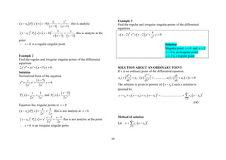 59
     
   
2
0 1 0
1 1
x x
x x P x x
x x
   
 
this is analytic
     
   
2 2
0 2
1
0
1 1
x
x x P x x
x x x
   
 
this is analytic at the
point
0
x
  is a regular singular point.
Example 2
Find the regular and irregular singular points of the differential
equations
 
3
2 5 0
x y xy x y
 
   
Solution
Normalized form of the equation
 
3 3
5
0
2 2
x
x
y y y
x x

 
  
 
1 3 2
1
2 2
x
P x
x x
  and  
 
2 3
5
2
x
P x
x


Equation has singular points at 0
x 
   
0 1 2
1
2 2
x
x x P x
x x
   this is not analytic at 0
x 
   
2 2
0 2 3
5 5
2 2
x x
x x P x x
x x
 
   this is not analytic at the point
0
x
  is an irregular singular point.
Example 3
Find the regular and irregular singular points of the differential
equations
   
2
2
4
2 2 0
x x y x y y
x
 
    
Solution
Singular point 0
x  and 2
x 
0
x  is an irregular point
2
x  is a regular point
SOLUTION ABOUT AN ORDINARY POINT
If x si an ordinary point of the differential equation
       
1
1 1 0
1
................ 0
n n
n n
n n
d y d y dy
a x a x a x a x y
dx dx dx

 
   
The solution is given in powers of  
0
x x
 such a solution is
denoted by
     
2
0 1 0 2 0 0
0
..........................
n
n
n
y c c x x c x x c x x


       

(A)
Method of solution
Let  
0
0
n
n
n
y c x x


 

 