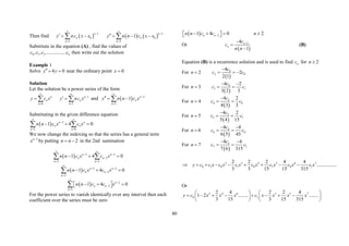60
Then find  
1
0
1
n
n
n
y nc x x



  
    
2
0
2
1
n
n
n
y n n c x x



   

Substitute in the equation (A) , find the values of
0 1 2
, , ................. n
c c c c then write out the solution
Example 1
Solve 4 0
y y
  near the ordinary point 0
x 
Solution
Let the solution be a power series of the form
0
n
n
n
y c x


  1
1
n
n
n
y nc x



   and   2
2
1 n
n
n
y n n c x



  

Substituting in the given difference equation
  2
2 0
1 4 0
n n
n n
n n
n n c x c x
 

 
  
 
We now change the indexing so that the series has a general term
2
n
x 
by putting 2
n n
  in the 2nd summation
  2 2
2
2 2
1 4 0
n n
n n
n n
n n c x c x
 
 

 
  
 
  2 2
2
2
1 4 0
n n
n n
n
n n c x c x

 


  

  2
2
2
1 4 0
n
n n
n
n n c c x




  
 
 

For the power series to vanish identically over any interval then each
coefficient over the series must be zero
  2
1 4 0 2
n n
n n c c n

   
 
 
Or
 
2
4
1
n
n
c
c
n n




(B)
Equation (B) is a recurrence solution and is used to find n
c for 2
n 
For 2
n 
 
0
2 0
4
2
2 1
c
c c

  
For 3
n 
 
0
3 1
4 2
3 2 3
c
c c
 
 
For 4
n 
 
2
4 0
4 2
4 3 3
c
c c

 
For 5
n 
 
3
5 1
4 2
5 4 15
c
c c

 
For 6
n 
 
4
6 0
4 4
6 5 45
c
c c
 
 
For 7
n 
 
5
7 1
4 4
7 6 315
c
c c
 
 
2 3 4 5 6 7
0 1 0 1 0 1 0 1
2 2 2 4 4
................
3 3 15 15 315
y c c x c x c x c x c x c x c x
        
Or
2 4 6 3 5 7
0 1
2 4 2 2 4
1 2 ........ ........
3 15 3 15 315
y c x x x c x x x x
   
       
   
   
 