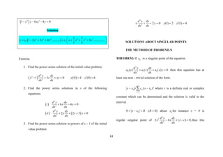 63
 
2
1 6 4 0
x y xy y

   
Solution
 
2 4 6 3 5 7
0 1
5 7
1 2 3 4 ........... 3 ...............
3 3
y c x x x c x x x x
 
       
 
 
Exercise
1. Find the power series solution of the initial value problem
   
2
2
2
1 3 0 0 4 (0) 6
d y dy
x x xy y y
dx dx

     
2. Find the power series solutions in x of the following
equations.
 
   
2
2
2
2
6 4 0
2 2 3 0
d y dy
i x y
dx dx
d y dy
ii x x y
dx dx
  
   
3. Find the power series solution in powers of x – 1 of the initial
value problem
2
2
2 0 (1) 2 (1) 4
d y dy
x y y y
dx dx

    
SOLUTIONS ABOUT SINGULAR POINTS
THE METHOD OF FROBENIUS
THEOREM: If 0
x is a singular point of the equation.
2
0 1 2
2
( ) ( ) ( ) 0
d y dy
a x a x a x y
dx dx
   then this equation has at
least one non – trivial solution of the form.





0
0
0 )
(
n
n
n x
x
c
r
x
x where r is a definite real or complex
constant which can be determined and the solution is valid in the
interval.
)
0
(
0 0 


 R
R
x
x about 0
x for instance x = 0 is
regular singular point of
2
2
2
2 4 ( ) 0,
d y dy
x x x c
dx dx
    thus this
 