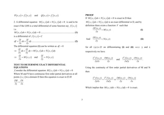 7
   
, ,
x
P x y f x y

 and    
, ,
y
Q x y f x y


2. A differential equation    
, , 0
M x y dx N x y dy
  is said to be
exact if the LHS is a total differential of some function say  
,
f x y
i.e.
   
, , 0
M x y dx N x y dy
  .......................................................... (1)
is a differential of  
,
f x y C

f f
df dx dy
x y
 
 
 
......................................................................... (2)
The differential equation (1) can be written as 0
df 
    
, ,
f f
dx dy M x y dx N x y dy
x y
 
  
 
 
,
f
M x y
x

 

and  
,
f
N x y
y



TEST TO DETERMINE EXACT DIFFERENTIAL
EQUATIONS
Consider the differential equation    
, , 0
M x y dx N x y dy
 
Where M and N have continuous first order partial derivatives at all
points  
,
x y in a domain D then this equation is exact in D iff
M N
y x
 

 
PROOF
If    
, , 0
M x y dx N x y dy
  is exact in D then
   
, ,
M x y dx N x y dy
 is an exact differential in D, and by
definition there exists a function F such that
( , )
( , )
F x y
M x y
x



(i)
And
( , )
( , )
F x y
N x y
y



(ii)
for all D
xy 
)
( on differentiating (i) and (ii) .
.
. t
r
w y and x
respectively we have
2
( , ) ( , )
f x y M x y
y x y
 

  
and
2
( , ) ( , )
f x y N x y
x y x
 

  
.
Using the continuity of first order partial derivatives of M and N
then
2 2
( , ) ( , ) ( , ) ( , )
f x y f x y M x y N x y
y x x y y x
   
  
     
Which implies that 0
)
,
(
)
,
( 
 dy
y
x
N
dx
y
x
M is exact.
 