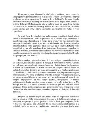 17
Llevaron a la joven a la mansión, el séquito la bañó con ciertas sustancias
y la prepararon para la ceremonia en el estudio secreto. La vistieron de negro y
vendaron sus ojos. Apartaron del centro de la habitación la mesa dorada,
colocaron una silla de madera y allí a la chica que no se negó a nada, conocía la
historia de la terrible bruja desde niña y prefería morir en lugar de su familia.
La amarraron del asiento de manos y tobillos, trazaron alrededor un círculo de
sangre animal con otras figuras angulares, dispusieron seis velas y rocas
específicas.
Se sentó fuera del círculo frente a ella, ordenó la salida de la cofradía, y
comenzó la impetración. Pedía la presencia de la temible bruja, imploraba la
manifestación de ella mediante el cuerpo de la joven, y no pasó mucho tiempo
hasta que la muchacha comenzó a retorcerse, él abrió los ojos, los tenía cerrados,
ella abría la boca como queriendo dejar salir algo de su interior, babeaba como
un epiléptico y sacudía su cabeza de un lado a otro. Escarabajos golpeaban las
ventanas de vidrio, el relinchar de los caballos era provocado por el miedo a una
extraña presencia en la mansión, pero la perdió tan pronto como había llegado,
así que optó por otro método.
Hacía un viaje espiritual en busca del ente maligno, recorrió los jardines,
las fachadas, los senderos, cuevas, el bosque, y por último el pueblo. Caminó
los callejones y exploró cada esquina, las casas y la iglesia que había quedado
a mitad de construcción, él había lanzado un conjuro abúlico sobre los
trabajadores, solían dormirse en plena construcción, y al final descontinuaron
la creación de la capilla, creía que no necesitaban un templo para adorar a quien
no los ayudaría. Vio hacía la taberna y divisó las almas en pena de los asesinados,
los cuerpos trastabillaban y tanteaban en el suelo buscando el resto de sus
cuerpos empapándose de una sangre podrida, ennegrecida y lodosa,
trabajosamente hacía un esfuerzo por armarse, pero solo serían libres si Mr.
Seratyn mataba a la bruja, continuó su recorrido por las solitarias calles
arropadas de una espesa oscuridad casi como un muro que le impedía seguir.
Crujo calles, viró su cabeza como una cobra creyendo ver la figura de la mujer
demonio.
Después de deambular por casi media hora, su respiración comenzó a
hacerse pesada y gélida, como si par de icebergs se le hubieran clavado en los
pulmones, se apretujó el pecho queriendo sanar el dolor, pero no pudo. Estaba
rodeado de seis casas, una alteración de ese plano dimensional idéntico a la
realidad, con la opción de ser modificado. Las casitas grises que jamás había
 