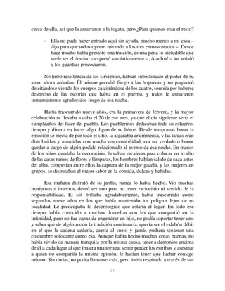 21
cerca de ella, así que la amarraron a la fogata, pero ¿Para quienes eran el resto?
- Ella no pudo haber entrado aquí sin ayuda, mucho menos a mi casa –
dijo para que todos oyeran mirando a los tres enmascarados –. Desde
hace mucho había previsto una traición, es una pena lo ineludible que
suele ser el destino – expresó sarcásticamente – ¡Atadlos! – los señaló
y los guardias procedieron.
No hubo resistencia de los sirvientes, habían subestimado el poder de su
amo, ahora arderían. Él mismo prendió fuego a las hogueras y no parpadeó
deleitándose viendo los cuerpos calcinándose de los cuatro, sonreía por haberse
deshecho de las escorias que había en el pueblo, y todos le estuvieron
inmensamente agradecidos luego de esa noche.
Había trascurrido nueve años, era la primavera de febrero, y la mayor
celebración se llevaba a cabo el 20 de ese mes, ya que el día siguiente sería el
cumpleaños del líder del pueblo. Los pueblerinos dedicaban todo su esfuerzo,
tiempo y dinero en hacer algo digno de su héroe. Desde tempranas horas la
emoción se mecía de por todo el sitio, la algarabía era inmensa, y las tareas eran
distribuidas y asumidas con mucha responsabilidad, era un verdadero honor
quedar a cargo de algún pedido relacionado al evento de esa noche. En manos
de los niños quedaba la decoración, llevaban escaleras para colocar en lo alto
de las casas ramos de flores y lámparas, los hombres habían salido de caza antes
del alba, competían entre ellos la captura de la mejor gacela, y las mujeres en
grupos, se disputaban el mejor sabor en la comida, dulces y bebidas.
Esa mañana disfrutó de su jardín, nunca lo había hecho. Vio muchas
mariposas e insectos, deseó ser uno para no tener raciocinio ni sentido de la
responsabilidad. El sol brillaba agradablemente, había trascurrido como
segundos nueve años en los que había mantenido los peligros lejos de su
localidad. Le preocupaba lo desprotegido que estaría el lugar. En todo ese
tiempo había conocido a muchas doncellas con las que compartió en la
intimidad, pero no fue capaz de engendrar un hijo, no podía soportar tener uno
y saber que de algún modo la tradición continuaría, quería ser el eslabón débil
en el que la cadena cedería, caería al suelo y jamás pudiera sostener una
costumbre sofocante como esa. Aunque había hecho muchas cosas buenas, no
había vivido de manera tranquila por la misma causa, tener a demonios encima
de él a cada lugar al que iba era una tortura, sentir perder los estribos y asesinar
a quien no compartía la misma opinión, le hacían tener que luchar consigo
mismo. Sin dudas, no podía llamarse vida, pero había respirado a través de sus
 