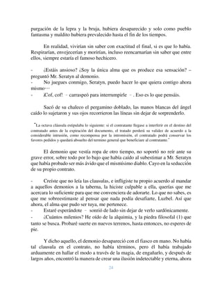 24
purgación de la lepra y la bruja, hubiera desaparecido y solo como pueblo
fantasma y maldito hubiera prevalecido hasta el fin de los tiempos.
En realidad, vivirían sin saber con exactitud el final, si es que lo había.
Respirarían, envejecerían y morirían, incluso reencarnarían sin saber que entre
ellos, siempre estaría el famoso hechicero.
- ¿Estáis ansioso? ¿Soy la única alma que os produce esa sensación? –
preguntó Mr. Seratyn al demonio.
- No juegues conmigo, Seratyn, puedo hacer lo que quiera contigo ahora
mismo…
- ¡Cof, cof! –carraspeó para interrumpirle –. Eso es lo que pensáis.
Sacó de su chaleco el pergamino doblado, las manos blancas del ángel
caído lo sujetaron y sus ojos recorrieron las líneas sin dejar de sorprenderlo.
“La octava cláusula estipulaba lo siguiente: si el contratante llegase a interferir en el destino del
contratado antes de la expiración del documento, el tratado perderá su validez de acuerdo a la
considerable intrusión, como recompensa por la intromisión, el contratado podrá conservar los
favores pedidos y quedará absuelto del termino general que beneficiare al contratante.”
El demonio que vestía ropa de otro tiempo, no soportó no reír ante su
grave error, sobre todo por lo bajo que había caído al subestimar a Mr. Seratyn
que había probado ser más ávido que el mismísimo diablo. Cayo en la seducción
de su propio contrato.
- Creíste que no leía las clausulas, e infligiste tu propio acuerdo al mandar
a aquellos demonios a la taberna, la hiciste culpable a ella, querías que me
acercara lo suficiente para que me convenciera de adorarte. Lo que no sabes, es
que me sobreestimaste al pensar que nada podía desafiarte, Luzbel. Así que
ahora, el alma que pudo ser tuya, me pertenece.
- Estaré esperándote – sonrió de lado sin dejar de verlo sardónicamente.
- ¿Cuántos milenios? He oído de la alquimia, y la piedra filosofal (1) que
tanto se busca. Probaré suerte en nuevos terrenos, hasta entonces, no esperes de
pie.
Y dicho aquello, el demonio desapareció con el fiasco en mano. No había
tal clausula en el contrato, no había términos, pero él había trabajado
arduamente en hallar el modo a través de la magia, de engañarlo, y después de
largos años, encontró la manera de crear una ilusión indetectable y eterna, ahora
 