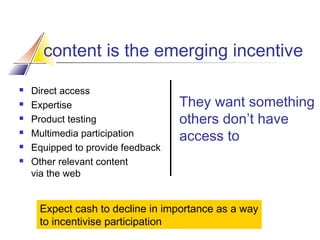 content is the emerging incentive







Direct access
Expertise
Product testing
Multimedia participation
Equipped to provide feedback
Other relevant content
via the web

They want something
others don’t have
access to

Expect cash to decline in importance as a way
to incentivise participation

 