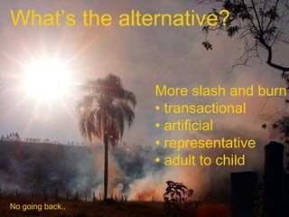 What’s the alternative?
More slash and burn
• transactional
• artificial
• representative
• adult to child
No going back..

 