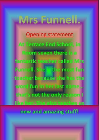 Mrs Funnell.
    Opening statement
  At Terrace End School, in
    Room seven there is a
fantastic teacher called Mrs
Funnell. She is the most fun
teacher because she has the
word fun in her last name…
 that’s not the only reason I
like her. She also teaches us
   new and amazing stuff!
 