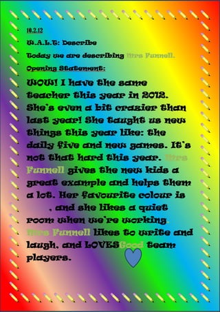 10.2.12

W.A.L.T: Describe

Today we are describing Mrs Funnell.

Opening Statement:

WOW! I have the same
teacher this year in 2012.
She’s even a bit crazier than
last year! She taught us new
things this year like: the
daily five and new games. It’s
not that hard this year. Mrs
Funnell gives the new kids a
great example and helps them
a lot. Her favourite colour is
          , and she likes a quiet
room when we’re working.
Mrs Funnell likes to write and
laugh, and LOVESGood team
players.
 