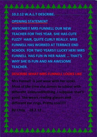 10.2.12 W.A.L.T DESCRIBE.
OPENING STATEMENT
AWSOME!! MRS FUNNELL OUR NEW
TEACHER FOR THIS YEAR. SHE HAS CUTE
FUZZY HAIR, QUITE CURLY REALLY. MRS
FUNNELL HAS WORKED AT TERRACE END
SCHOOL FOR TWO YEARS!! LUCKY HER! MRS
FUNNELL HAS FUN IN HER NAME … THAT’S
WHY SHE IS FUN AND AN AWESOME
TEACHER.
DESCRIBE WHAT MRS FUNNELL LOOKS LIKE
Mrs Funnell is just wow with her looks.
Most of the time she comes to school with
different colouredclothing .I suppose that’s
good. She wears reading glasses and
different ear rings. Pretty cool!!!!
By:Chris   28.2.12
 