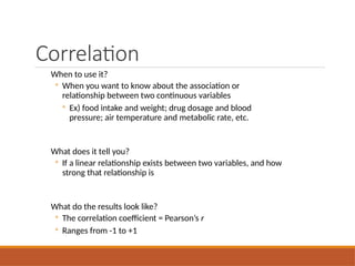 Correlation
When to use it?
◦ When you want to know about the association or
relationship between two continuous variables
◦ Ex) food intake and weight; drug dosage and blood
pressure; air temperature and metabolic rate, etc.
What does it tell you?
◦ If a linear relationship exists between two variables, and how
strong that relationship is
What do the results look like?
◦ The correlation coefficient = Pearson’s r
◦ Ranges from -1 to +1
 