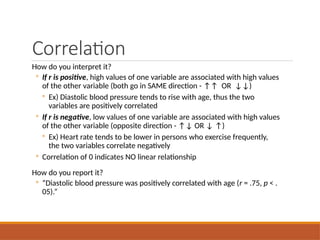Correlation
How do you interpret it?
◦ If r is positive, high values of one variable are associated with high values
of the other variable (both go in SAME direction - ↑↑ OR ↓↓)
◦ Ex) Diastolic blood pressure tends to rise with age, thus the two
variables are positively correlated
◦ If r is negative, low values of one variable are associated with high values
of the other variable (opposite direction - ↑↓ OR ↓ ↑)
◦ Ex) Heart rate tends to be lower in persons who exercise frequently,
the two variables correlate negatively
◦ Correlation of 0 indicates NO linear relationship
How do you report it?
◦ “Diastolic blood pressure was positively correlated with age (r = .75, p < .
05).”
 
