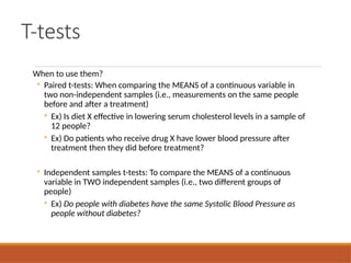 T-tests
When to use them?
◦ Paired t-tests: When comparing the MEANS of a continuous variable in
two non-independent samples (i.e., measurements on the same people
before and after a treatment)
◦ Ex) Is diet X effective in lowering serum cholesterol levels in a sample of
12 people?
◦ Ex) Do patients who receive drug X have lower blood pressure after
treatment then they did before treatment?
◦ Independent samples t-tests: To compare the MEANS of a continuous
variable in TWO independent samples (i.e., two different groups of
people)
◦ Ex) Do people with diabetes have the same Systolic Blood Pressure as
people without diabetes?
 