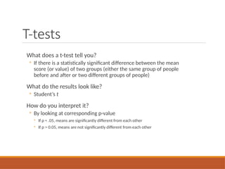 T-tests
What does a t-test tell you?
◦ If there is a statistically significant difference between the mean
score (or value) of two groups (either the same group of people
before and after or two different groups of people)
What do the results look like?
◦ Student’s t
How do you interpret it?
◦ By looking at corresponding p-value
◦ If p < .05, means are significantly different from each other
◦ If p > 0.05, means are not significantly different from each other
 