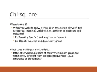 Chi-square
When to use it?
◦ When you want to know if there is an association between two
categorical (nominal) variables (i.e., between an exposure and
outcome)
◦ Ex) Smoking (yes/no) and lung cancer (yes/no)
◦ Ex) Obesity (yes/no) and diabetes (yes/no)
What does a chi-square test tell you?
◦ If the observed frequencies of occurrence in each group are
significantly different from expected frequencies (i.e., a
difference of proportions)
 
