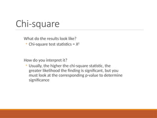 Chi-square
What do the results look like?
◦ Chi-square test statistics = X2
How do you interpret it?
◦ Usually, the higher the chi-square statistic, the
greater likelihood the finding is significant, but you
must look at the corresponding p-value to determine
significance
 