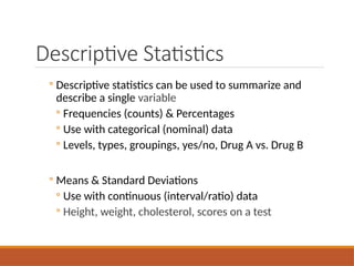 Descriptive Statistics
◦ Descriptive statistics can be used to summarize and
describe a single variable
◦ Frequencies (counts) & Percentages
◦ Use with categorical (nominal) data
◦ Levels, types, groupings, yes/no, Drug A vs. Drug B
◦ Means & Standard Deviations
◦ Use with continuous (interval/ratio) data
◦ Height, weight, cholesterol, scores on a test
 