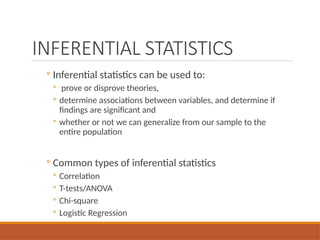 INFERENTIAL STATISTICS
◦ Inferential statistics can be used to:
◦ prove or disprove theories,
◦ determine associations between variables, and determine if
findings are significant and
◦ whether or not we can generalize from our sample to the
entire population
◦ Common types of inferential statistics
◦ Correlation
◦ T-tests/ANOVA
◦ Chi-square
◦ Logistic Regression
 