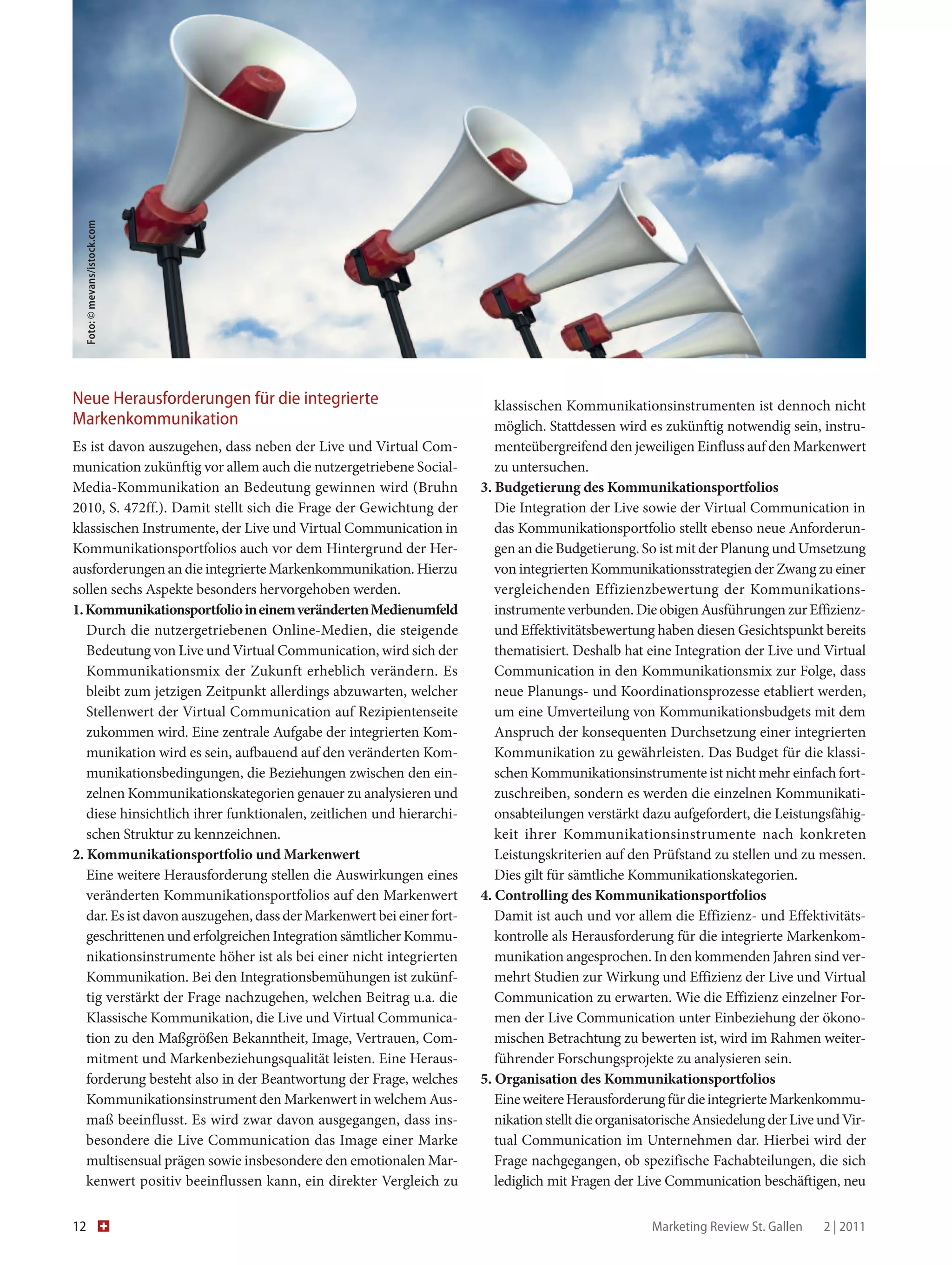 Foto: © mevans/istock.com




Neue Herausforderungen für die integrierte                                klassischen Kommunikationsinstrumenten ist dennoch nicht
­Markenkommunikation                                                      möglich. Stattdessen wird es zukünftig notwendig sein, instru-
Es ist davon auszugehen, dass neben der Live und Virtual Com-             menteübergreifend den jeweiligen Einfluss auf den Markenwert
munication zukünftig vor allem auch die nutzergetriebene Social-          zu untersuchen.
Media-Kommunikation an Bedeutung gewinnen wird (Bruhn                  3. Budgetierung des Kommunikationsportfolios
2010, S. 472ff.). Damit stellt sich die Frage der Gewichtung der          Die Integration der Live sowie der Virtual Communication in
klassischen Instrumente, der Live und Virtual Communication in            das Kommunikationsportfolio stellt ebenso neue Anforderun-
Kommunikationsportfolios auch vor dem Hintergrund der Her-                gen an die Budgetierung. So ist mit der Planung und Umsetzung
ausforderungen an die integrierte Markenkommunikation. Hierzu             von integrierten Kommunikationsstrategien der Zwang zu einer
sollen sechs Aspekte besonders hervorgehoben werden.                      vergleichenden Effizienzbewertung der Kommunikations­
1. Kommunikationsportfolio in einem veränderten Medienumfeld              instrumente verbunden. Die obigen Ausführungen zur Effizienz-
   Durch die nutzergetriebenen Online-Medien, die steigende               und Effektivitätsbewertung haben diesen Gesichtspunkt bereits
   Bedeutung von Live und Virtual Communication, wird sich der            thematisiert. Deshalb hat eine Integration der Live und Virtual
   Kommunikationsmix der Zukunft erheblich verändern. Es                  Communication in den Kommunikationsmix zur Folge, dass
   bleibt zum jetzigen Zeitpunkt allerdings abzuwarten, welcher           neue Planungs- und Koordinationsprozesse etabliert werden,
   Stellenwert der Virtual Communication auf Rezipientenseite             um eine Umverteilung von Kommunikationsbudgets mit dem
   zukommen wird. Eine zentrale Aufgabe der integrierten Kom-             Anspruch der konsequenten Durchsetzung einer integrierten
   munikation wird es sein, aufbauend auf den veränderten Kom-            Kommunikation zu gewährleisten. Das Budget für die klassi-
   munikationsbedingungen, die Beziehungen zwischen den ein-              schen Kommunikationsinstrumente ist nicht mehr einfach fort-
   zelnen Kommunikationskategorien genauer zu analysieren und             zuschreiben, sondern es werden die einzelnen Kommunikati-
   diese hinsichtlich ihrer funktionalen, zeitlichen und hierarchi-       onsabteilungen verstärkt dazu aufgefordert, die Leistungsfähig-
   schen Struktur zu kennzeichnen.                                        keit ihrer Kommunikationsinstrumente nach konkreten
2. Kommunikationsportfolio und Markenwert                                 Leistungskriterien auf den Prüfstand zu stellen und zu messen.
   Eine weitere Herausforderung stellen die Auswirkungen eines            Dies gilt für sämtliche Kommunikationskategorien.
   veränderten Kommunikationsportfolios auf den Markenwert             4. Controlling des Kommunikationsportfolios
   dar. Es ist davon auszugehen, dass der Markenwert bei einer fort-      Damit ist auch und vor allem die Effizienz- und Effektivitäts-
   geschrittenen und erfolgreichen Integration sämtlicher Kommu-          kontrolle als Herausforderung für die integrierte Markenkom-
   nikationsinstrumente höher ist als bei einer nicht integrierten        munikation angesprochen. In den kommenden Jahren sind ver-
   Kommunikation. Bei den Integrationsbemühungen ist zukünf-              mehrt Studien zur Wirkung und Effizienz der Live und Virtual
   tig verstärkt der Frage nachzugehen, welchen Beitrag u.a. die          Communication zu erwarten. Wie die Effizienz einzelner For-
   Klassische Kommunikation, die Live und Virtual Communica-              men der Live Communication unter Einbeziehung der ökono-
   tion zu den Maßgrößen Bekanntheit, Image, Vertrauen, Com-              mischen Betrachtung zu bewerten ist, wird im Rahmen weiter-
   mitment und Markenbeziehungsqualität leisten. Eine Heraus-             führender Forschungsprojekte zu analysieren sein.
   forderung besteht also in der Beantwortung der Frage, welches       5. Organisation des Kommunikationsportfolios
   Kommunikationsinstrument den Markenwert in welchem Aus-                Eine weitere Herausforderung für die integrierte Markenkommu-
   maß beeinflusst. Es wird zwar davon ausgegangen, dass ins­             nikation stellt die organisatorische Ansiedelung der Live und Vir-
   besondere die Live Communication das Image einer Marke                 tual Communication im Unternehmen dar. Hierbei wird der
   m
   ­ ultisensual prägen sowie insbesondere den emotionalen Mar-           Frage nachgegangen, ob spezifische Fachabteilungen, die sich
   kenwert positiv beeinflussen kann, ein direkter Vergleich zu           lediglich mit Fragen der Live Communication beschäftigen, neu

12                                                                                                  Marketing Review St. Gallen    2 | 2011
 