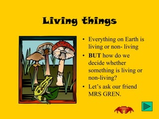 Living things
       • Everything on Earth is
         living or non- living
       • BUT how do we
         decide whether
         something is living or
         non-living?
       • Let’s ask our friend
         MRS GREN.
 