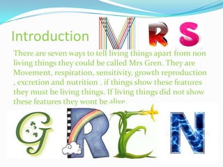 Introduction
There are seven ways to tell living things apart from non
living things they could be called Mrs Gren. They are
Movement, respiration, sensitivity, growth reproduction
, excretion and nutrition . if things show these features
they must be living things. If living things did not show
these features they wont be alive.
 
