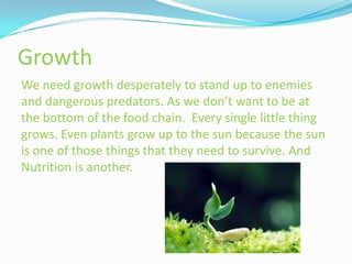 Growth
We need growth desperately to stand up to enemies
and dangerous predators. As we don’t want to be at
the bottom of the food chain. Every single little thing
grows. Even plants grow up to the sun because the sun
is one of those things that they need to survive. And
Nutrition is another.
 