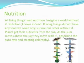 Nutrition
All living things need nutrition. Imagine a world without
it. Nutrition ,known as food. If living things did not have
any food we could only survive one week without it.
Plants get their nutrients from the sun. As the sum
moves above the sky they move with it , absorbing the
suns rays and creating chlorophyl.
 