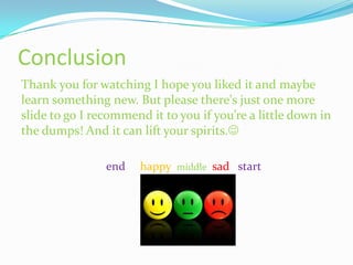 Conclusion
Thank you for watching I hope you liked it and maybe
learn something new. But please there's just one more
slide to go I recommend it to you if you’re a little down in
the dumps! And it can lift your spirits.

                end    happy middle sad start
 