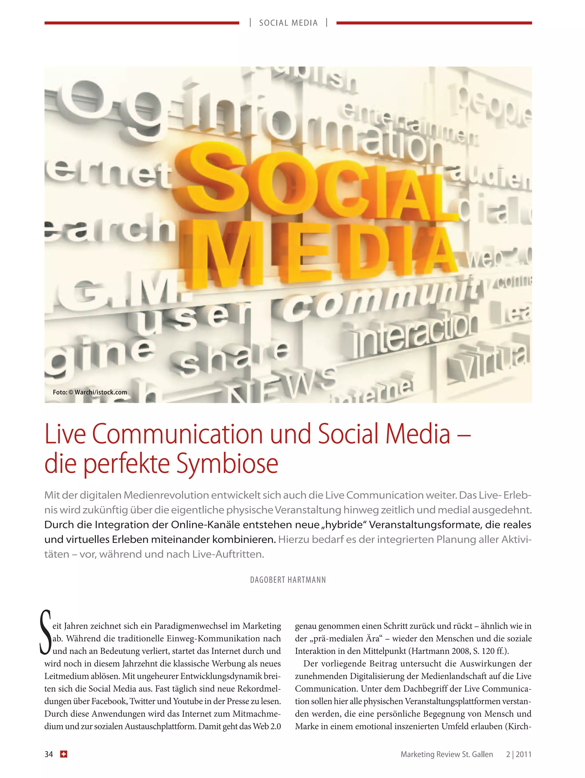 | SOCIAL MEDIA |




     Foto: © Warchi/istock.com




Live Communication und Social Media –
die perfekte Symbiose
Mit der digitalen Medienrevolution entwickelt sich auch die Live Communication weiter. Das Live- Erleb-
nis wird zukünftig über die eigentliche physische Veranstaltung hinweg zeitlich und medial ausgedehnt.
Durch die Integration der Online-Kanäle entstehen neue „hybride“ Veranstaltungsformate, die reales
und virtuelles Erleben miteinander kombinieren. Hierzu bedarf es der integrierten Planung aller Aktivi-
täten – vor, während und nach Live-Auftritten.

                                                        DAGOBERT HARTMANN




S eit Jahren zeichnet sich ein Paradigmenwechsel im Marketing
  ab. Während die traditionelle Einweg-Kommunikation nach
  und nach an Bedeutung verliert, startet das Internet durch und
wird noch in diesem Jahrzehnt die klassische Werbung als neues
Leitmedium ablösen. Mit ungeheurer Entwicklungsdynamik brei-
                                                                    genau genommen einen Schritt zurück und rückt – ähnlich wie in
                                                                    der „prä-medialen Ära“ – wieder den Menschen und die soziale
                                                                    Interaktion in den Mittelpunkt (Hartmann 2008, S. 120 ff.).
                                                                       Der vorliegende Beitrag untersucht die Auswirkungen der
                                                                    zunehmenden Digitalisierung der Medienlandschaft auf die Live
ten sich die Social Media aus. Fast täglich sind neue Rekordmel-    Communication. Unter dem Dachbegriff der Live Communica-
dungen über Facebook, Twitter und Youtube in der Presse zu lesen.   tion sollen hier alle physischen Veranstaltungsplattformen verstan-
Durch diese Anwendungen wird das Internet zum Mitmachme-            den werden, die eine persönliche Begegnung von Mensch und
dium und zur sozialen Austauschplattform. Damit geht das Web 2.0    Marke in einem emotional inszenierten Umfeld erlauben (Kirch-

34                                                                                               Marketing Review St. Gallen   2 | 2011
 