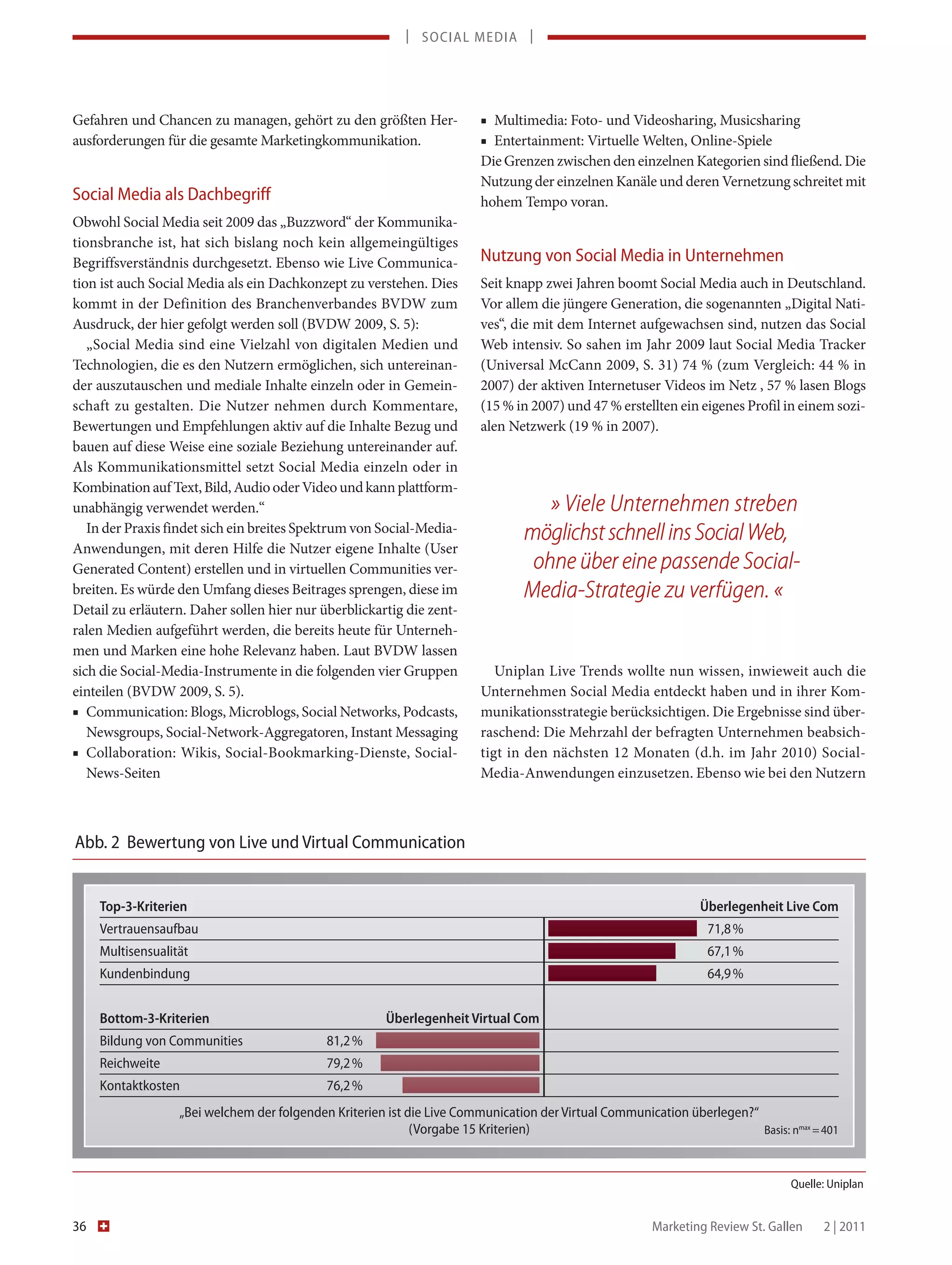 | SOCIAL MEDIA |




Gefahren und Chancen zu managen, gehört zu den größten Her-              ■ Multimedia: Foto- und Videosharing, Musicsharing
ausforderungen für die gesamte Marketingkommunikation.                   ■ Entertainment: Virtuelle Welten, Online-Spiele
                                                                         Die Grenzen zwischen den einzelnen Kategorien sind fließend. Die
                                                                         Nutzung der einzelnen Kanäle und deren Vernetzung schreitet mit
Social Media als Dachbegriff                                             hohem Tempo voran.
Obwohl Social Media seit 2009 das „Buzzword“ der Kommunika-
tionsbranche ist, hat sich bislang noch kein allgemeingültiges
Begriffsverständnis durchgesetzt. Ebenso wie Live Communica-             Nutzung von Social Media in Unternehmen
tion ist auch Social Media als ein Dachkonzept zu verstehen. Dies        Seit knapp zwei Jahren boomt Social Media auch in Deutschland.
kommt in der Definition des Branchenverbandes BVDW zum                   Vor allem die jüngere Generation, die sogenannten „Digital Nati-
Ausdruck, der hier gefolgt werden soll (BVDW 2009, S. 5):                ves“, die mit dem Internet aufgewachsen sind, nutzen das Social
   „Social Media sind eine Vielzahl von digitalen Medien und             Web intensiv. So sahen im Jahr 2009 laut Social Media Tracker
Technologien, die es den Nutzern ermöglichen, sich untereinan-           (Universal McCann 2009, S. 31) 74 % (zum Vergleich: 44 % in
der auszutauschen und mediale Inhalte einzeln oder in Gemein-            2007) der aktiven Internetuser Videos im Netz , 57 % lasen Blogs
schaft zu gestalten. Die Nutzer nehmen durch Kommentare,                 (15 % in 2007) und 47 % erstellten ein eigenes Profil in einem sozi-
Bewertungen und Empfehlungen aktiv auf die Inhalte Bezug und             alen Netzwerk (19 % in 2007).
bauen auf diese Weise eine soziale Beziehung untereinander auf.
Als Kommunikationsmittel setzt Social Media einzeln oder in
Kombination auf Text, Bild, Audio oder Video und kann plattform-
unabhängig verwendet werden.“                                                       » Viele Unternehmen streben
   In der Praxis findet sich ein breites Spektrum von Social-Media-              möglichst schnell ins Social Web,
Anwendungen, mit deren Hilfe die Nutzer eigene Inhalte (User
Generated Content) erstellen und in virtuellen Communities ver-                   ohne über eine passende Social-
breiten. Es würde den Umfang dieses Beitrages sprengen, diese im                 Media-Strategie zu verfügen. «
Detail zu erläutern. Daher sollen hier nur überblickartig die zent-
ralen Medien aufgeführt werden, die bereits heute für Unterneh-
men und Marken eine hohe Relevanz haben. Laut BVDW lassen
sich die Social-Media-Instrumente in die folgenden vier Gruppen             Uniplan Live Trends wollte nun wissen, inwieweit auch die
einteilen (BVDW 2009, S. 5).                                             Unternehmen Social Media entdeckt haben und in ihrer Kom-
■ Communication: Blogs, Microblogs, Social Networks, Podcasts,           munikationsstrategie berücksichtigen. Die Ergebnisse sind über-
   Newsgroups, Social-Network-Aggregatoren, Instant Messaging            raschend: Die Mehrzahl der befragten Unternehmen beabsich-
■ Collaboration: Wikis, Social-Bookmarking-Dienste, Social-              tigt in den nächsten 12 Monaten (d.h. im Jahr 2010) Social-
   News-Seiten                                                           Media-Anwendungen einzusetzen. Ebenso wie bei den Nutzern



Abb. 2 Bewertung von Live und Virtual Communication


     Top-3-Kriterien                                                                                            Überlegenheit Live Com
     Vertrauensaufbau                                                                                             71,8 %
     Multisensualität                                                                                             67,1 %
     Kundenbindung                                                                                                64,9 %


     Bottom-3-Kriterien                                 Überlegenheit Virtual Com
     Bildung von Communities                 81,2 %
     Reichweite                              79,2 %
     Kontaktkosten                           76,2 %
                   „Bei welchem der folgenden Kriterien ist die Live Communication der Virtual Communication überlegen?“
                                                             (Vorgabe 15 Kriterien)                                      Basis: nmax = 401



                                                                                                                                 Quelle: Uniplan


36                                                                                                      Marketing Review St. Gallen    2 | 2011
 