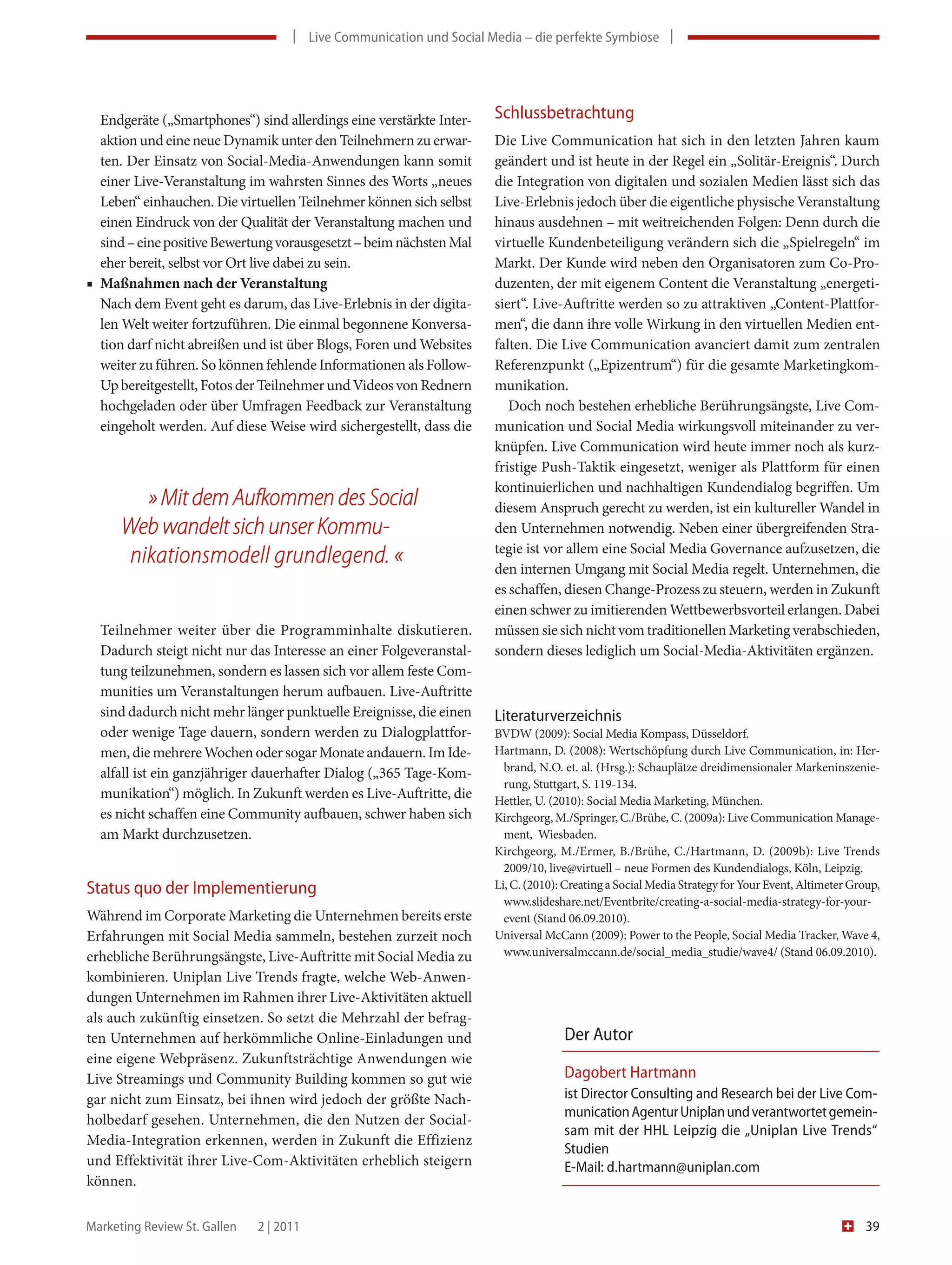 | Live Communication und Social Media – die perfekte Symbiose |




  Endgeräte („Smartphones“) sind allerdings eine verstärkte Inter-   Schlussbetrachtung
  aktion und eine neue Dynamik unter den Teilnehmern zu erwar-       Die Live Communication hat sich in den letzten Jahren kaum
  ten. Der Einsatz von Social-Media-Anwendungen kann somit           geändert und ist heute in der Regel ein „Solitär-Ereignis“. Durch
  einer Live-Veranstaltung im wahrsten Sinnes des Worts „neues       die Integration von digitalen und sozialen Medien lässt sich das
  Leben“ einhauchen. Die virtuellen Teilnehmer können sich selbst    Live-Erlebnis jedoch über die eigentliche physische Veranstaltung
  einen Eindruck von der Qualität der Veranstaltung machen und       hinaus ausdehnen – mit weitreichenden Folgen: Denn durch die
  sind – eine positive Bewertung vorausgesetzt – beim nächsten Mal   virtuelle Kundenbeteiligung verändern sich die „Spielregeln“ im
  eher bereit, selbst vor Ort live dabei zu sein.                    Markt. Der Kunde wird neben den Organisatoren zum Co-Pro-
■ Maßnahmen nach der Veranstaltung                                   duzenten, der mit eigenem Content die Veranstaltung „energeti-
  Nach dem Event geht es darum, das Live-Erlebnis in der digita-     siert“. Live-Auftritte werden so zu attraktiven „Content-Plattfor-
  len Welt weiter fortzuführen. Die einmal begonnene Konversa-       men“, die dann ihre volle Wirkung in den virtuellen Medien ent-
  tion darf nicht abreißen und ist über Blogs, Foren und Websites    falten. Die Live Communication avanciert damit zum zentralen
  weiter zu führen. So können fehlende Informationen als Follow-     Referenzpunkt („Epizentrum“) für die gesamte Marketingkom-
  Up bereitgestellt, Fotos der Teilnehmer und Videos von Rednern     munikation.
  hochgeladen oder über Umfragen Feedback zur Veranstaltung             Doch noch bestehen erhebliche Berührungsängste, Live Com-
  eingeholt werden. Auf diese Weise wird sichergestellt, dass die    munication und Social Media wirkungsvoll miteinander zu ver-
                                                                     knüpfen. Live Communication wird heute immer noch als kurz-
                                                                     fristige Push-Taktik eingesetzt, weniger als Plattform für einen
                                                                     kontinuierlichen und nachhaltigen Kundendialog begriffen. Um
         » Mit dem Aufkommen des Social                              diesem Anspruch gerecht zu werden, ist ein kultureller Wandel in
      Web wandelt sich unser Kommu-                                  den Unternehmen notwendig. Neben einer übergreifenden Stra-
                                                                     tegie ist vor allem eine Social Media Governance aufzusetzen, die
       nikationsmodell grundlegend. «                                den internen Umgang mit Social Media regelt. Unternehmen, die
                                                                     es schaffen, diesen Change-Prozess zu steuern, werden in Zukunft
                                                                     einen schwer zu imitierenden Wettbewerbsvorteil erlangen. Dabei
  Teilnehmer weiter über die Programminhalte diskutieren.            müssen sie sich nicht vom traditionellen Marketing verabschieden,
  Dadurch steigt nicht nur das Interesse an einer Folgeveranstal-    sondern dieses lediglich um Social-Media-Aktivitäten ergänzen.
  tung teilzunehmen, sondern es lassen sich vor allem feste Com-
  munities um Veranstaltungen herum aufbauen. Live-Auftritte
  sind dadurch nicht mehr länger punktuelle Ereignisse, die einen    Literaturverzeichnis
  oder wenige Tage dauern, sondern werden zu Dialogplattfor-         BVDW (2009): Social Media Kompass, Düsseldorf.
  men, die mehrere Wochen oder sogar Monate andauern. Im Ide-        Hartmann, D. (2008): Wertschöpfung durch Live Communication, in: Her-
  alfall ist ein ganzjähriger dauerhafter Dialog („365 Tage-Kom-       brand, N.O. et. al. (Hrsg.): Schauplätze dreidimensionaler Markeninszenie-
                                                                       rung, Stuttgart, S. 119-134.
  munikation“) möglich. In Zukunft werden es Live-Auftritte, die     Hettler, U. (2010): Social Media Marketing, München.
  es nicht schaffen eine Community aufbauen, schwer haben sich       Kirchgeorg, M./Springer, C./Brühe, C. (2009a): Live Communication Manage-
  am Markt durchzusetzen.                                              ment, Wiesbaden.
                                                                     Kirchgeorg, M./Ermer, B./Brühe, C./Hartmann, D. (2009b): Live Trends
                                                                       2009/10, live@virtuell – neue Formen des Kundendialogs, Köln, Leipzig.
Status quo der Implementierung                                       Li, C. (2010): Creating a Social Media Strategy for Your Event, Altimeter Group,
                                                                       www.slideshare.net/Eventbrite/creating-a-social-media-strategy-for-your-
Während im Corporate Marketing die Unternehmen bereits erste           event (Stand 06.09.2010).
Erfahrungen mit Social Media sammeln, bestehen zurzeit noch          Universal McCann (2009): Power to the People, Social Media Tracker, Wave 4,
erhebliche Berührungsängste, Live-Auftritte mit Social Media zu        www.universalmccann.de/social_media_studie/wave4/ (Stand 06.09.2010).

kombinieren. Uniplan Live Trends fragte, welche Web-Anwen-
dungen Unternehmen im Rahmen ihrer Live-Aktivitäten aktuell
als auch zukünftig einsetzen. So setzt die Mehrzahl der befrag-
ten Unternehmen auf herkömmliche Online-Einladungen und                            Der Autor
eine eigene Webpräsenz. Zukunftsträchtige Anwendungen wie
Live Streamings und Community Building kommen so gut wie                           Dagobert Hartmann
gar nicht zum Einsatz, bei ihnen wird jedoch der größte Nach-                      ist Director Consulting and Research bei der Live Com-
                                                                                   munication Agentur Uniplan und verantwortet gemein-
holbedarf gesehen. Unternehmen, die den Nutzen der Social-
                                                                                   sam mit der HHL Leipzig die „Uniplan Live Trends“
Media-Integration erkennen, werden in Zukunft die Effizienz
                                                                                   Studien
und Effektivität ihrer Live-Com-Aktivitäten erheblich steigern                     E-Mail: d.hartmann@uniplan.com
können.

Marketing Review St. Gallen   2 | 2011                                                                                                            39
 