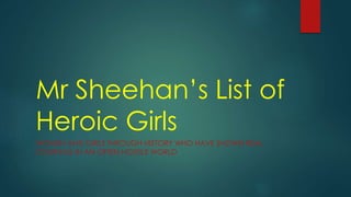 Mr Sheehan’s List of
Heroic Girls
WOMEN AND GIRLS THROUGH HISTORY WHO HAVE SHOWN REAL
COURAGE IN AN OFTEN HOSTILE WORLD
 