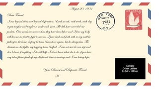August 20, 1931
Dear Friend,
I am beyond ideas and beyond desperation. Each month, each week, each day
it gets tougher and tougher to make ends meet. The bills have exceeded our
pockets. Our meals are scarcer than they have been before and I fear my body
will become too frail to fight to save us. I pace back and forth with worry until he
pulls up to the house, hoping he hasn’t been there again, but he always has. The
discussions, the fights, my begging hasn’t helped, I am not sure he can stop and
don’t know if anything I do will help. I don’t know what else to do, if you have
any ideas please speak up my old friend, time is waning and I am losing hope.
Your Dearest and Desperate Friend,
H.
1931
Sample
Other Letters
by Mrs. Hillyer
 