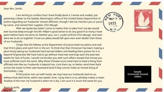 Dear Mrs. Smith,
I am writing to confess that I have finally done it. I wrote and mailed, just
yesterday a letter to the Seattle, Washington office of the United States Department of
Justice regarding our husbands' shared affliction, though I did not mention you or yours
by name, and named their supplier, Chin Waugh.
After we spoke last week I came to realize that no plea from my lips would
ever burrow deep enough into Mr. Hillyer’s good sense to do any good if so many I have
given before have not done so. Neither you, nor I, could confront Chin Waugh, and even
were we to do so together I trust our pleas would fall upon ears even deafer than those
of our husbands.
I hope that the fellows at the Department of Justice heed my advice and raid
that Chin’s place and catch him in the act. To think that that Chinaman has been making a
plum living taking our husbands hard earned dollars and feeding them poison for it is
beyond forgiveness! We have had to go without meat two evenings each the past two
weeks for lack of funds. I would not burden you with such affairs except that I know you
have suffered much the same. Why these Chinese must come here to steal a living from
afflicted men like our husbands is beyond me. Lock them up, or better, send them back
across the ocean to their own backward land if they cannot make an honest living of
themselves, I say.
If the Justice men act with haste, we may have our husbands back to us,
without that devil drink, within two weeks' time. I pray that it is so, whiskey makes a mean
shadow of the man my husband is when he is dry. I am sure it is much the same for you.
Yours in strife,
Mrs. Hillyer
1931
Sample
Community Focused
Letters
 