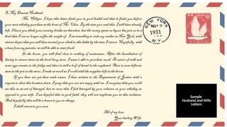 To My Dearest Husband,
Mr. Hillyer, I hope this letter finds you in good health and that it finds you before
your next whiskey purchase at the home of Mr. Chin. By the time you read this, I will have already
left. I know you think your evening drinks are harmless, but the money spent on liquor has put us in a
bind that I can no longer suffer the weight of. I am travelling to visit my mother in New York, with
sincere hopes that you will have turned your cheek to this habit by the time I return. Hopefully, with
a loan from my parents, we will be able to start fresh.
In the house, you will find close to nothing of sustenance. After the humiliation of
having to return items at the local drug store, I wasn’t able to purchase much. A carton of milk and
some eggs remain in the fridge and there is still a loaf of bread in the cupboard. There is some leftover
stew in the pot on the stove, I made as much as I could with the supplies left in the house.
If you have not yet been made aware, I have written to the Department of Justice with a
request to shut this location down. I pray that you are not angry with me. I recognize that you could
see this as an act of betrayal, but no more that I feel betrayed by your reliance on your whiskey as
opposed to your wife. I am hopeful that in good faith, they will not implicate you in this violation.
And hopefully this will be a lesson to you to change.
I shall return to you soon.
All of my love,
Your darling Wife
1931
Sample
Husband and Wife
Letters
 