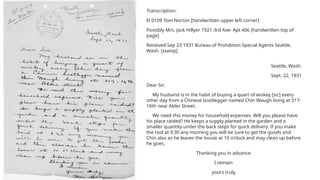Transcription:
El 0109 Tom Norton [handwritten upper left corner]
Possibly Mrs. Jack Hillyer 1921-3rd Ave- Apt 406 [handwritten top of
page]
Received Sep 23 1931 Bureau of Prohibiton Special Agents Seattle,
Wash. [stamp]
Seattle, Wash.
Sept. 22, 1931
Dear Sir:
My husband is in the habit of buying a quart of wiskey [sic] every
other day from a Chinese bootlegger named Chin Waugh living at 317-
16th near Alder Street.
We need this money for household expenses. Will you please have
his place raided? He keeps a supply planted in the garden and a
smaller quantity under the back steps for quick delivery. If you make
the raid at 9:30 any morning you will be sure to get the goods and
Chin also as he leaves the house at 10 o'clock and may clean up before
he goes.
Thanking you in advance
I remain
yours truly,
 