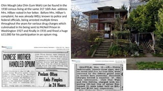 Chin Waugh (aka Chin Gum Wah) can be found in the
1930 census living at the same 317 16th Ave. address
Mrs. Hillyer noted in her letter. Before Mrs. Hillyer’s
complaint, he was already WELL known to police and
federal officials, being arrested multiple times
throughout the years for various drug charges which
culminated in his being sent to McNeil Prison in
Washington 1927 and finally in 1935 and fined a huge
$15,000 for his participation in an opium ring.
 