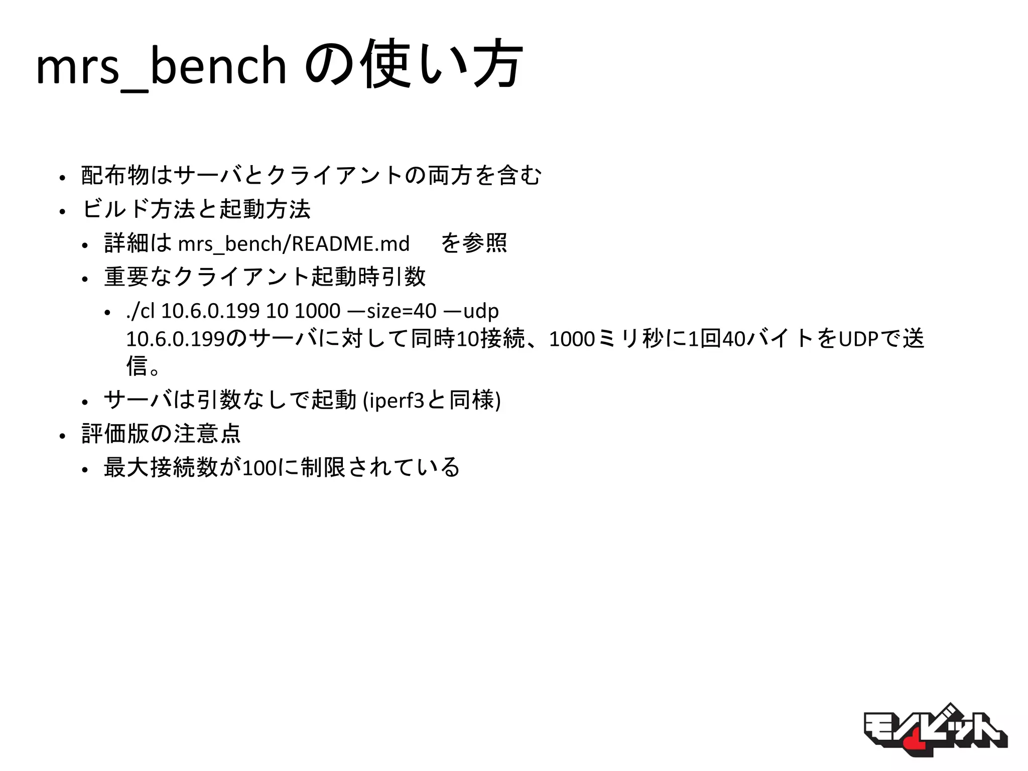 mrs_bench の使い方
• 配布物はサーバとクライアントの両方を含む
• ビルド方法と起動方法
• 詳細は mrs_bench/README.md を参照
• 重要なクライアント起動時引数
• ./cl 10.6.0.199 10 1000 —size=40 —udp
10.6.0.199のサーバに対して同時10接続、1000ミリ秒に1回40バイトをUDPで送
信。
• サーバは引数なしで起動 (iperf3と同様)
• 評価版の注意点
• 最大接続数が100に制限されている
 