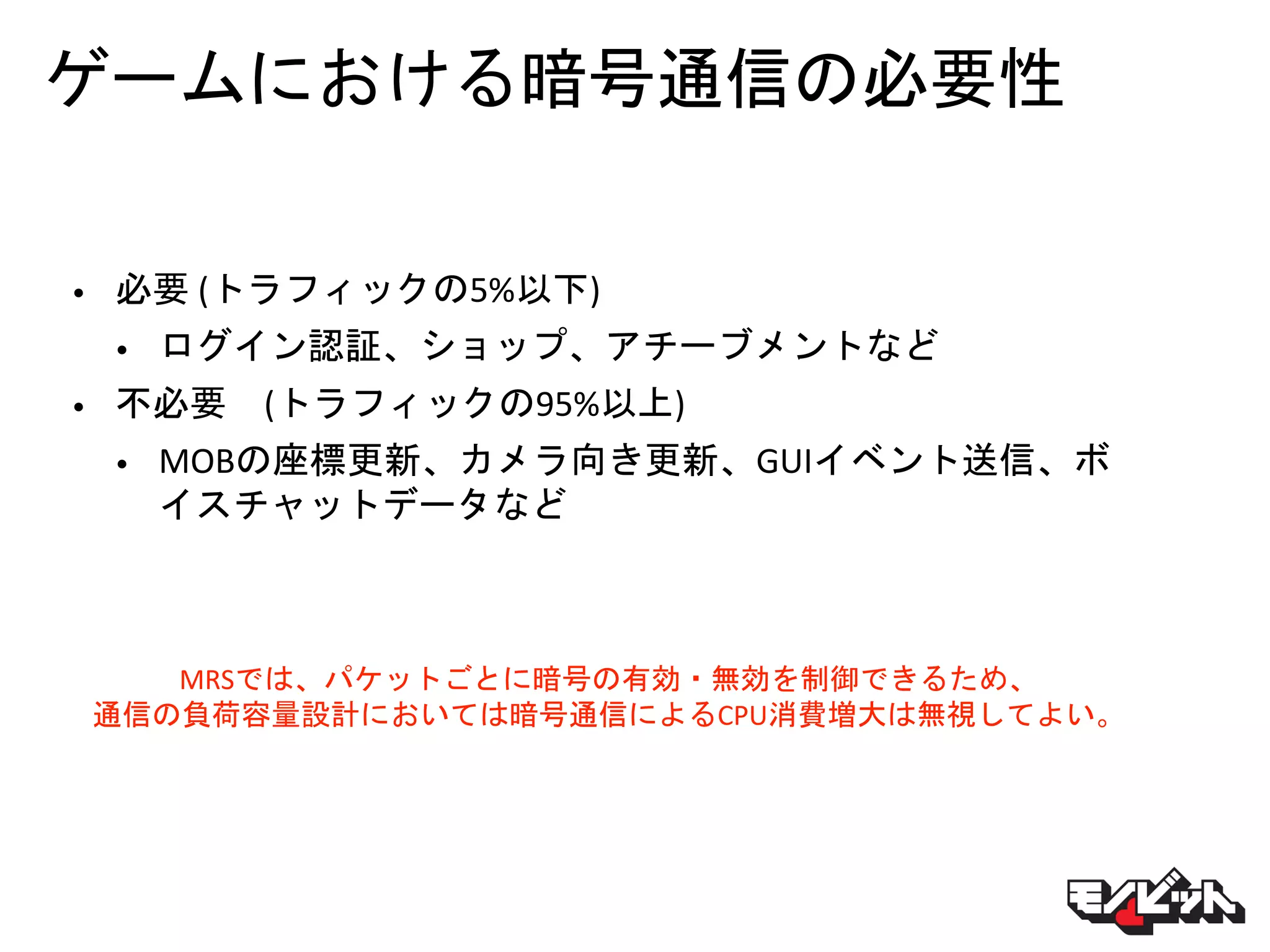 ゲームにおける暗号通信の必要性
• 必要 (トラフィックの5%以下)
• ログイン認証、ショップ、アチーブメントなど
• 不必要 (トラフィックの95%以上)
• MOBの座標更新、カメラ向き更新、GUIイベント送信、ボ
イスチャットデータなど
MRSでは、パケットごとに暗号の有効・無効を制御できるため、
通信の負荷容量設計においては暗号通信によるCPU消費増大は無視してよい。
 