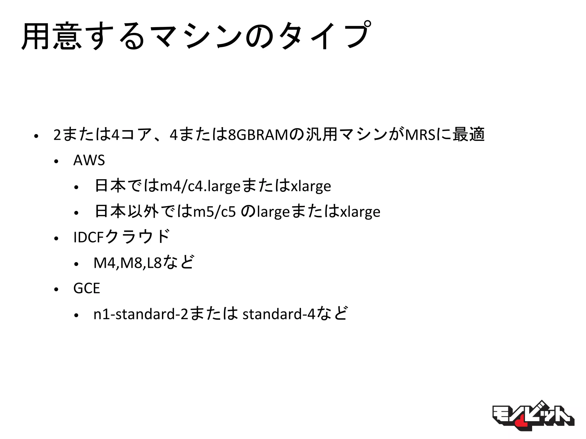 用意するマシンのタイプ
• 2または4コア、4または8GBRAMの汎用マシンがMRSに最適
• AWS
• 日本ではm4/c4.largeまたはxlarge
• 日本以外ではm5/c5 のlargeまたはxlarge
• IDCFクラウド
• M4,M8,L8など
• GCE
• n1-standard-2または standard-4など
 
