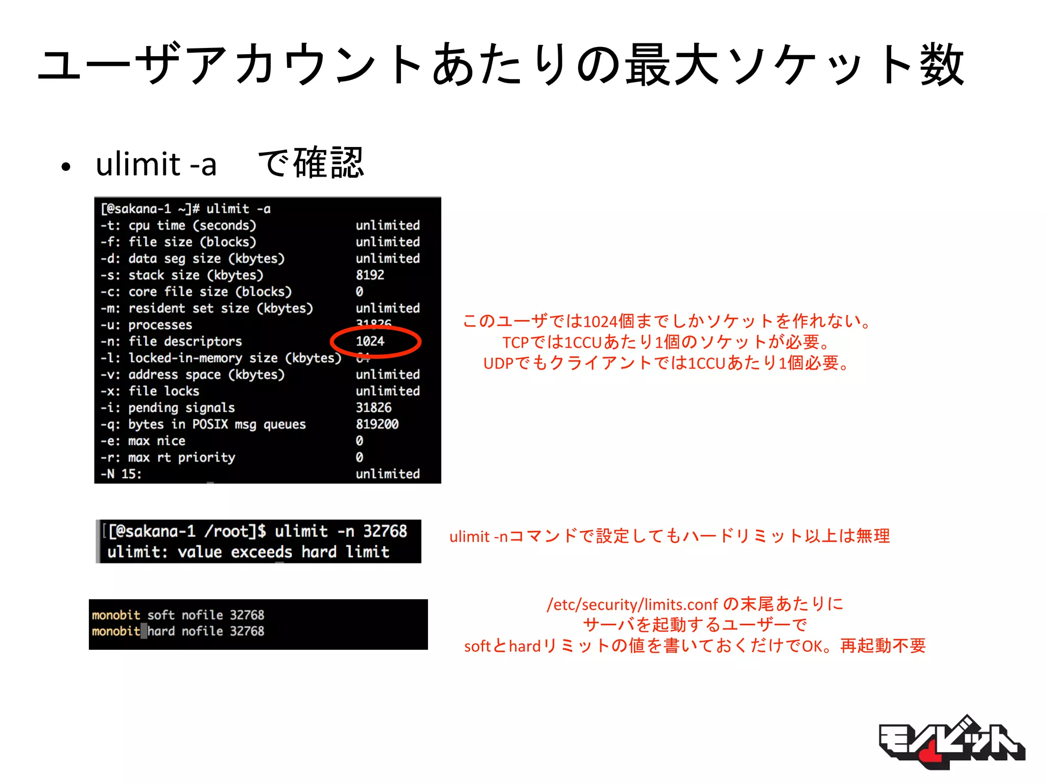 ユーザアカウントあたりの最大ソケット数
• ulimit -a で確認
このユーザでは1024個までしかソケットを作れない。
TCPでは1CCUあたり1個のソケットが必要。
UDPでもクライアントでは1CCUあたり1個必要。
ulimit -nコマンドで設定してもハードリミット以上は無理
/etc/security/limits.conf の末尾あたりに
サーバを起動するユーザーで
softとhardリミットの値を書いておくだけでOK。再起動不要
 