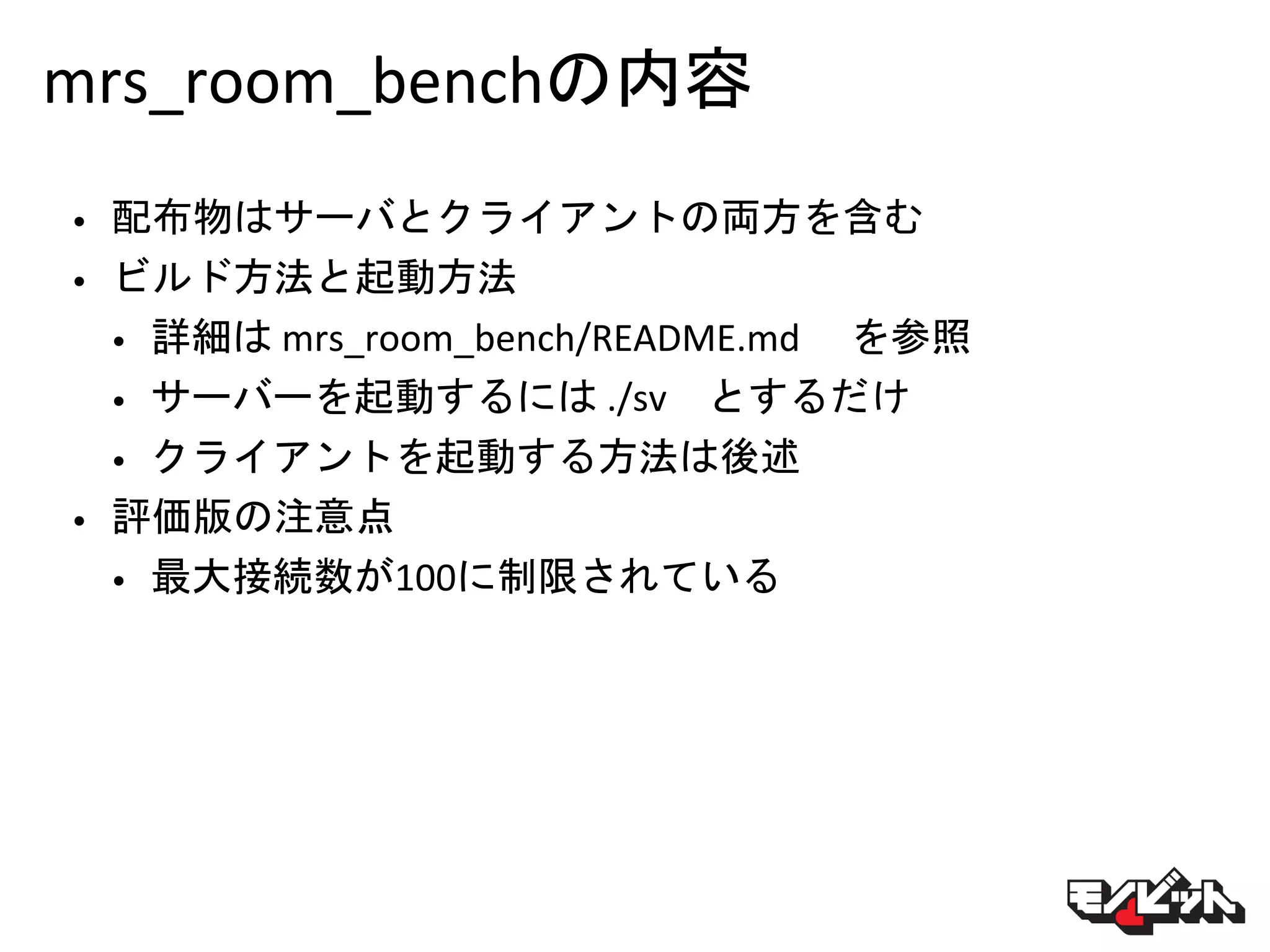 mrs_room_benchの内容
• 配布物はサーバとクライアントの両方を含む
• ビルド方法と起動方法
• 詳細は mrs_room_bench/README.md を参照
• サーバーを起動するには ./sv とするだけ
• クライアントを起動する方法は後述
• 評価版の注意点
• 最大接続数が100に制限されている
 