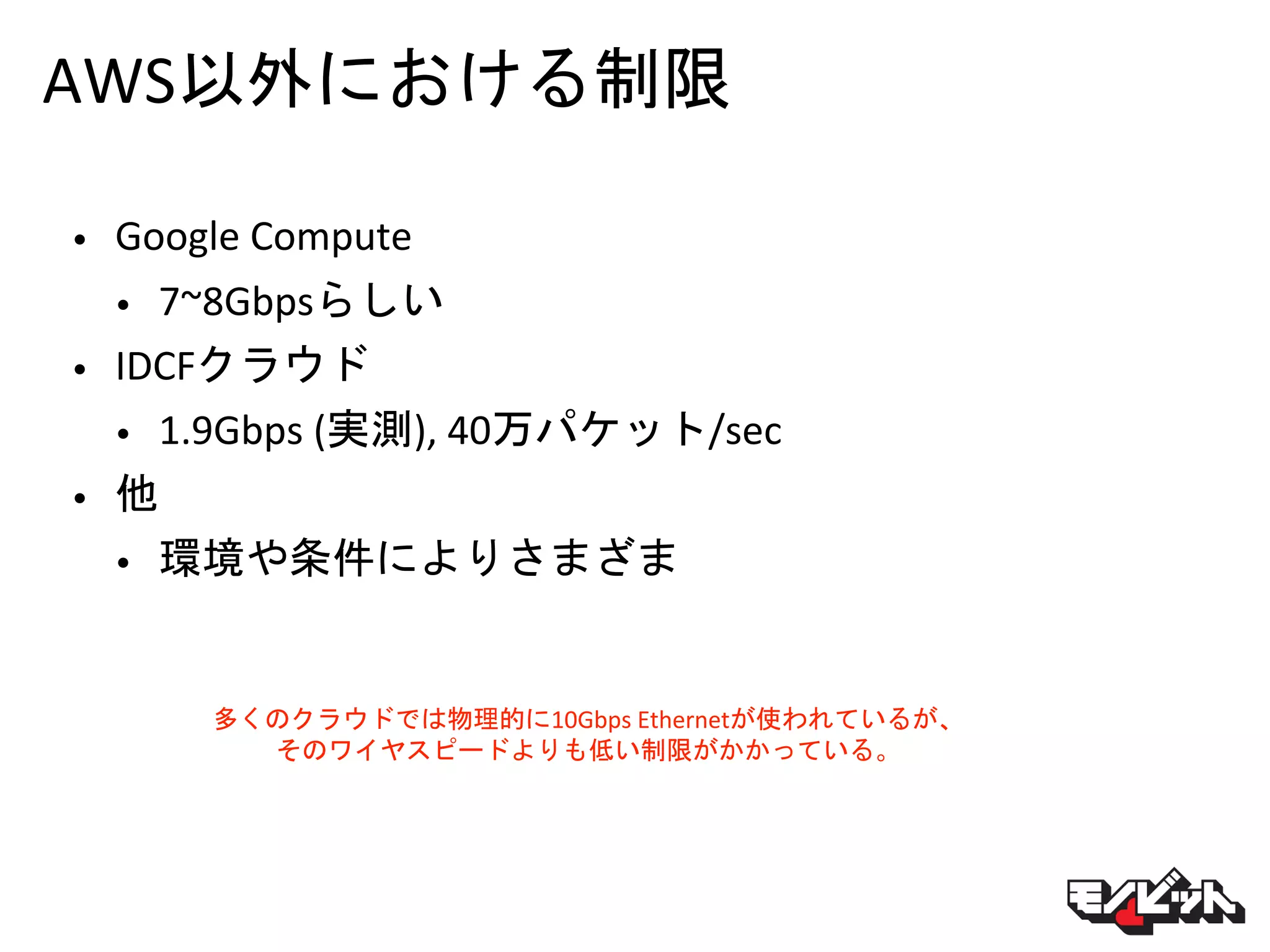 AWS以外における制限
• Google Compute
• 7~8Gbpsらしい
• IDCFクラウド
• 1.9Gbps (実測), 40万パケット/sec
• 他
• 環境や条件によりさまざま
多くのクラウドでは物理的に10Gbps Ethernetが使われているが、
そのワイヤスピードよりも低い制限がかかっている。
 