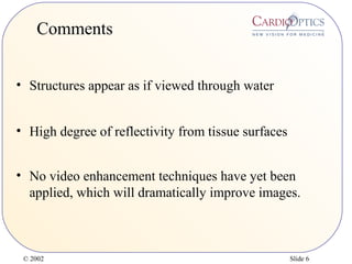 © 2002 Slide 6
Comments
• Structures appear as if viewed through water
• High degree of reflectivity from tissue surfaces
• No video enhancement techniques have yet been
applied, which will dramatically improve images.
 