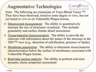 © 2002 Slide 7
Augmentative Technologies
o Dimensional measurement: The ability to quantitatively
measure the size of structures visualized. This includes
granularity and surface feature detail assessment.
o Tissue/material characterization: The ability to provide the
clinician with information about the nature of the structure in the
TBV™ view (e.g., detection of calcification, presence of lipids).
o Real-time motion analysis: The ability to perform real-time
dynamic elastic properties assessment.
o Membrane penetration: The ability to determine tissue/material
characterization below the surface of membranes associated with
Vulnerable Plaque lesions.
Note: The following are extensions of Trans-Blood Vision ™.
They have been theorized, tested to some degree in vitro, but not
yet tested in vivo or on Vulnerable Plaque lesions.
 
