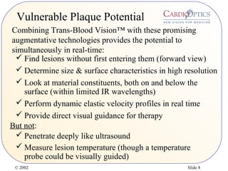© 2002 Slide 8
Vulnerable Plaque Potential
 Find lesions without first entering them (forward view)
 Determine size & surface characteristics in high resolution
 Look at material constituents, both on and below the
surface (within limited IR wavelengths)
 Perform dynamic elastic velocity profiles in real time
But not:
 Provide direct visual guidance for therapy
 Penetrate deeply like ultrasound
Combining Trans-Blood Vision™ with these promising
augmentative technologies provides the potential to
simultaneously in real-time:
 Measure lesion temperature (though a temperature
probe could be visually guided)
 