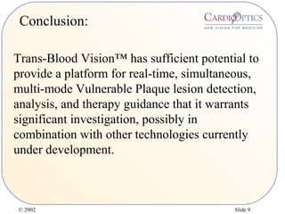 © 2002 Slide 9
Conclusion:
Trans-Blood Vision™ has sufficient potential to
provide a platform for real-time, simultaneous,
multi-mode Vulnerable Plaque lesion detection,
analysis, and therapy guidance that it warrants
significant investigation, possibly in
combination with other technologies currently
under development.
 